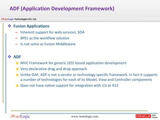 Fusion Applications Inherent support for web-services, SOA BPEL as the workflow solution Is not same as Fusion Middleware ADF MVC Framework for generic J2EE based application development Very declarative drag and drop approach Unlike OAF, ADF is not a vendor or technology specific framework. In fact it supports a number of technologies for each of its Model, View and Controller components Does not have native support for integration with 11i or R12 ADF (Application Development Framework) 