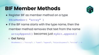 ● Register BIF as member method on a type
@BoxMember( "array" )
● If the BIF name starts with the type name, then the
member method removes that text from the name
arrayAppend() becomes just myArr.append()
○ Get fancy
@BoxMember( { "string": { "name": "append", "objectArgument": "string" } })
BIF Member Methods
 