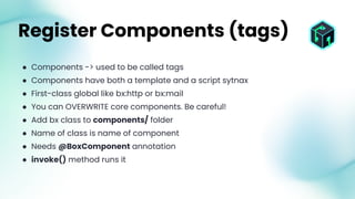● Components -> used to be called tags
● Components have both a template and a script sytnax
● First-class global like bx:http or bx:mail
● You can OVERWRITE core components. Be careful!
● Add bx class to components/ folder
● Name of class is name of component
● Needs @BoxComponent annotation
● invoke() method runs it
Register Components (tags)
 