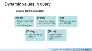 Dynamic values in query
     Several tokens available:

     {User}                    {Page}                {Site}
     • Match profile field     • Match field value   • Match current site
       e.g.                      e.g. Page.MyField     e.g. Site.Url
       User.Department


                  {Today}                 {Term}
                  • Date filtering e.g.   • Match current
                    Today-7                 managed nav
                                            term
 