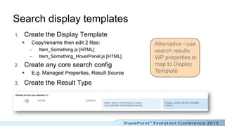 Search display templates
1.   Create the Display Template
        Copy/rename then edit 2 files:            Alternative - use
         –   Item_Something.js [HTML]              search results
         –   Item_Something_HoverPanel.js [HTML]   WP properties to
2.   Create any core search config                 map to Display
        E.g. Managed Properties, Result Source    Template

3.   Create the Result Type
 