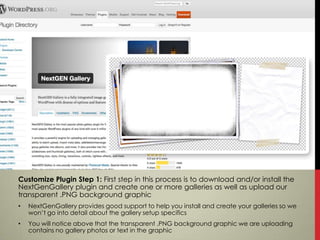 Customize Plugin Step 1: First step in this process is to download and/or install the
NextGenGallery plugin and create one or more galleries as well as upload our
transparent .PNG background graphic
•   NextGenGallery provides good support to help you install and create your galleries so we
    won’t go into detail about the gallery setup specifics
•   You will notice above that the transparent .PNG background graphic we are uploading
    contains no gallery photos or text in the graphic
 