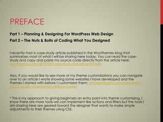 PREFACE
Part 1 – Planning & Designing For WordPress Web Design
Part 2 – The Nuts & Bolts of Coding What You Designed


I recently had a case-study article published in the WooThemes blog that
summarizes most of what I will be sharing here today. You can read the case-
study and copy and paste my source code directly from the article here:
woothemes.com/2012/05/case-study-the-lab-anti-mall/


Also, if you would like to see more of my theme customizations you can navigate
over to an article I wrote showing some websites I have developed and the
themes I started with before I customized them: domesticequity.com/domestic-
equity-studio-woothemes-affiliate-worker


* This is my approach to giving beginners an entry point into theme customizing. I
know there are more tools we can implement like actions and filters but the tools I
am sharing here are geared toward the designer that wants to make simple
adjustments to their themes using CSS.
 