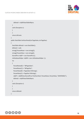 CUSTOM PAGING INSIDE GRIDVIEW IN ASP.NET 4.5
12
	 dtDetail = objSP.DataTableObject;
}
catch (Exception e)
{
}
return dtCount;
}
public DataTable GetUserDetail(int PageIndex, int PageSize)
{
DataTable dtDetail = new DataTable();
dtDetail = null;
string[] ParamName = new string[2];
string[] ParamValue = new string[2];
StoredProc objSP = new StoredProc();
clsDatabaseHelper objDB = new clsDatabaseHelper ();
try
{
ParamName[0] = “@PageIndex”;
ParamName[1] = “@PageSize”;
ParamValue[0] = PageIndex.ToString();
ParamValue[1] = PageSize.ToString();
objSP = objDB.ExecStoredProc(“GetUserData”, ParamName, ParamValue, “DATATABLE”);
dtDetail = objSP.DataTableObject;
}
catch (Exception e)
{
}
return dtDetail;
}
 