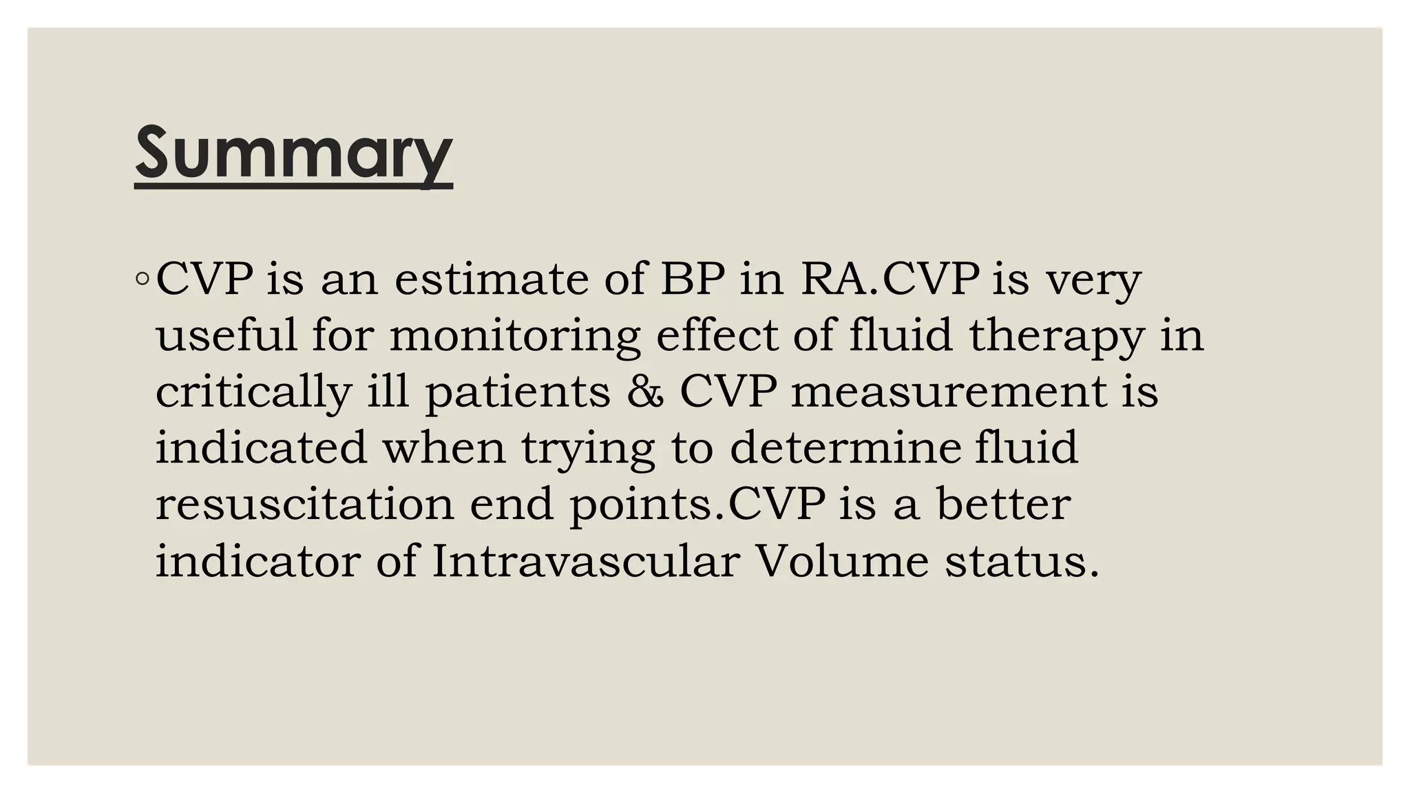 Summary
◦CVP is an estimate of BP in RA.CVP is very
useful for monitoring effect of fluid therapy in
critically ill patients & CVP measurement is
indicated when trying to determine fluid
resuscitation end points.CVP is a better
indicator of Intravascular Volume status.
 