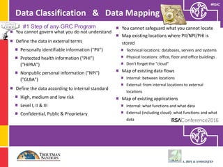 #RSAC
Data Classification & Data Mapping
You cannot govern what you do not understand
Define the data in external terms
Personally identifiable information ("PII")
Protected health information ("PHI")
("HIPAA")
Nonpublic personal information ("NPI")
("GLBA")
Define the data according to internal standard
High, medium and low risk
Level I, II & III
Confidential, Public & Proprietary
You cannot safeguard what you cannot locate
Map existing locations where PII/NPI/PHI is
stored
Technical locations: databases, servers and systems
Physical locations: office, floor and office buildings
Don’t forget the "cloud"
Map of existing data flows
Internal: between locations
External: from internal locations to external
locations
Map of existing applications
Internal: what functions and what data
External (including cloud): what functions and what
data
#1 Step of any GRC Program
 