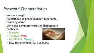 Password Characteristics
• No short length
• No birthday or phone number, real name ,
company name
• Don’t use complete words or Shakespeare
quotes 
▫ Example:
▫ Hello123: Weak
▫ @(H311l0)@: Strong
▫ Easy to remember, hard to guess
 