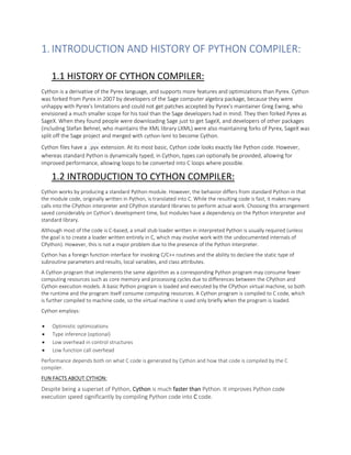 1.INTRODUCTION AND HISTORY OF PYTHON COMPILER:
1.1 HISTORY OF CYTHON COMPILER:
Cython is a derivative of the Pyrex language, and supports more features and optimizations than Pyrex. Cython
was forked from Pyrex in 2007 by developers of the Sage computer algebra package, because they were
unhappy with Pyrex's limitations and could not get patches accepted by Pyrex's maintainer Greg Ewing, who
envisioned a much smaller scope for his tool than the Sage developers had in mind. They then forked Pyrex as
SageX. When they found people were downloading Sage just to get SageX, and developers of other packages
(including Stefan Behnel, who maintains the XML library LXML) were also maintaining forks of Pyrex, SageX was
split off the Sage project and merged with cython-lxml to become Cython.
Cython files have a .pyx extension. At its most basic, Cython code looks exactly like Python code. However,
whereas standard Python is dynamically typed, in Cython, types can optionally be provided, allowing for
improved performance, allowing loops to be converted into C loops where possible.
1.2 INTRODUCTION TO CYTHON COMPILER:
Cython works by producing a standard Python module. However, the behavior differs from standard Python in that
the module code, originally written in Python, is translated into C. While the resulting code is fast, it makes many
calls into the CPython interpreter and CPython standard libraries to perform actual work. Choosing this arrangement
saved considerably on Cython's development time, but modules have a dependency on the Python interpreter and
standard library.
Although most of the code is C-based, a small stub loader written in interpreted Python is usually required (unless
the goal is to create a loader written entirely in C, which may involve work with the undocumented internals of
CPython). However, this is not a major problem due to the presence of the Python interpreter.
Cython has a foreign function interface for invoking C/C++ routines and the ability to declare the static type of
subroutine parameters and results, local variables, and class attributes.
A Cython program that implements the same algorithm as a corresponding Python program may consume fewer
computing resources such as core memory and processing cycles due to differences between the CPython and
Cython execution models. A basic Python program is loaded and executed by the CPython virtual machine, so both
the runtime and the program itself consume computing resources. A Cython program is compiled to C code, which
is further compiled to machine code, so the virtual machine is used only briefly when the program is loaded.
Cython employs:
• Optimistic optimizations
• Type inference (optional)
• Low overhead in control structures
• Low function call overhead
Performance depends both on what C code is generated by Cython and how that code is compiled by the C
compiler.
FUN FACTS ABOUT CYTHON:
Despite being a superset of Python, Cython is much faster than Python. It improves Python code
execution speed significantly by compiling Python code into C code.
 