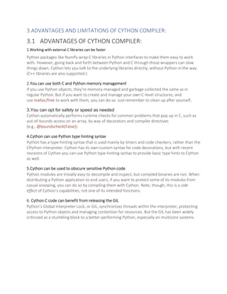 3.ADVANTAGES AND LIMITATIONS OF CYTHON COMPILER:
3.1 ADVANTAGES OF CYTHON COMPILER:
1.Working with external C libraries can be faster
Python packages like NumPy wrap C libraries in Python interfaces to make them easy to work
with. However, going back and forth between Python and C through those wrappers can slow
things down. Cython lets you talk to the underlying libraries directly, without Python in the way.
(C++ libraries are also supported.)
2.You can use both C and Python memory management
If you use Python objects, they’re memory-managed and garbage-collected the same as in
regular Python. But if you want to create and manage your own C-level structures, and
use malloc/free to work with them, you can do so. Just remember to clean up after yourself.
3.You can opt for safety or speed as needed
Cython automatically performs runtime checks for common problems that pop up in C, such as
out-of-bounds access on an array, by way of decorators and compiler directives
(e.g., @boundscheck(False)).
4.Cython can use Python type hinting syntax
Python has a type-hinting syntax that is used mainly by linters and code checkers, rather than the
CPython interpreter. Cython has its own custom syntax for code decorations, but with recent
revisions of Cython you can use Python type-hinting syntax to provide basic type hints to Cython
as well.
5.Cython can be used to obscure sensitive Python code
Python modules are trivially easy to decompile and inspect, but compiled binaries are not. When
distributing a Python application to end users, if you want to protect some of its modules from
casual snooping, you can do so by compiling them with Cython. Note, though, this is a side
effect of Cython’s capabilities, not one of its intended functions.
6. Cython C code can benefit from releasing the GIL
Python’s Global Interpreter Lock, or GIL, synchronizes threads within the interpreter, protecting
access to Python objects and managing contention for resources. But the GIL has been widely
criticized as a stumbling block to a better-performing Python, especially on multicore systems.
 