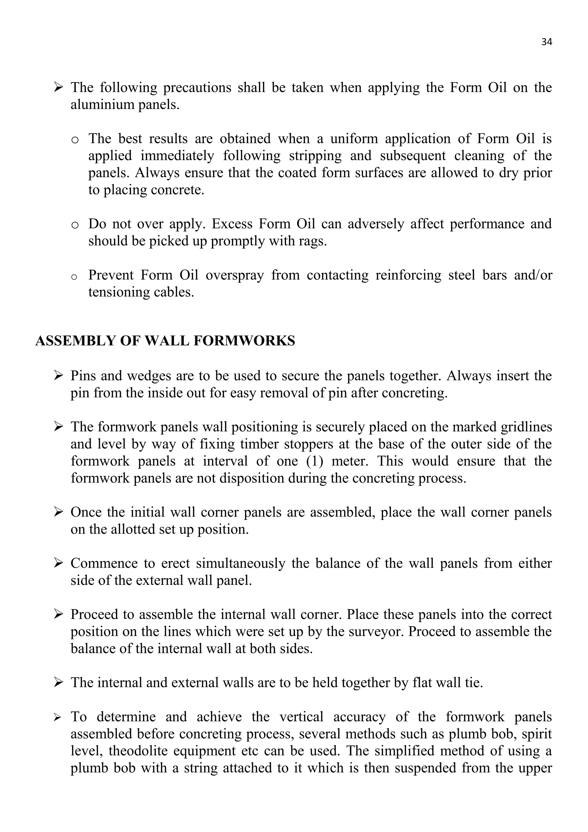 34
 The following precautions shall be taken when applying the Form Oil on the
aluminium panels.
o The best results are obtained when a uniform application of Form Oil is
applied immediately following stripping and subsequent cleaning of the
panels. Always ensure that the coated form surfaces are allowed to dry prior
to placing concrete.
o Do not over apply. Excess Form Oil can adversely affect performance and
should be picked up promptly with rags.
o Prevent Form Oil overspray from contacting reinforcing steel bars and/or
tensioning cables.
ASSEMBLY OF WALL FORMWORKS
 Pins and wedges are to be used to secure the panels together. Always insert the
pin from the inside out for easy removal of pin after concreting.
 The formwork panels wall positioning is securely placed on the marked gridlines
and level by way of fixing timber stoppers at the base of the outer side of the
formwork panels at interval of one (1) meter. This would ensure that the
formwork panels are not disposition during the concreting process.
 Once the initial wall corner panels are assembled, place the wall corner panels
on the allotted set up position.
 Commence to erect simultaneously the balance of the wall panels from either
side of the external wall panel.
 Proceed to assemble the internal wall corner. Place these panels into the correct
position on the lines which were set up by the surveyor. Proceed to assemble the
balance of the internal wall at both sides.
 The internal and external walls are to be held together by flat wall tie.
 To determine and achieve the vertical accuracy of the formwork panels
assembled before concreting process, several methods such as plumb bob, spirit
level, theodolite equipment etc can be used. The simplified method of using a
plumb bob with a string attached to it which is then suspended from the upper
 