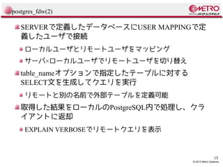 postgres_fdw(2)

SERVERで定義したデータベースにUSER MAPPINGで定
義したユーザで接続
ローカルユーザとリモートユーザをマッピング
サーバ×ローカルユーザでリモートユーザを切り替え

table_nameオプションで指定したテーブルに対する
SELECT文を生成してクエリを実行
リモートと別の名前で外部テーブルを定義可能

取得した結果をローカルのPostgreSQL内で処理し、クラ
イアントに返却
EXPLAIN VERBOSEでリモートクエリを表示

15

© 2013 Metro Systems.

 