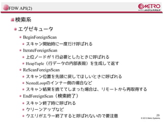 FDW API(2)

検索系
エグゼキュータ
BeginForeignScan
スキャン開始時に一度だけ呼ばれる

IterateForeignScan
上位ノードが１行必要としたときに呼ばれる
HeapTuple（行データの内部表現）を生成して返す

ReScanForeignScan
スキャン位置を先頭に戻してほしいときに呼ばれる
NestedLoopのインナー側の場合など
スキャン結果を捨ててしまった場合は、リモートから再取得する

EndForeignScan（検索終了）
スキャン終了時に呼ばれる
クリーンアップなど
クエリがエラー終了すると呼ばれないので要注意

29

© 2013 Metro Systems.

 
