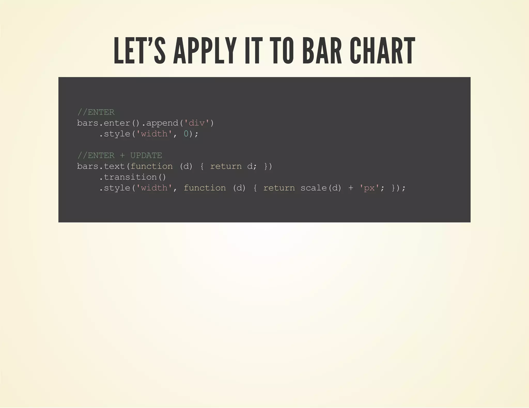 LET'S APPLY IT TO BAR CHART
//ENTER
bars.enter().append('div')
.style('width',0);
//ENTER+UPDATE
bars.text(function(d){returnd;})
.transition()
.style('width',function(d){returnscale(d)+'px';});
 