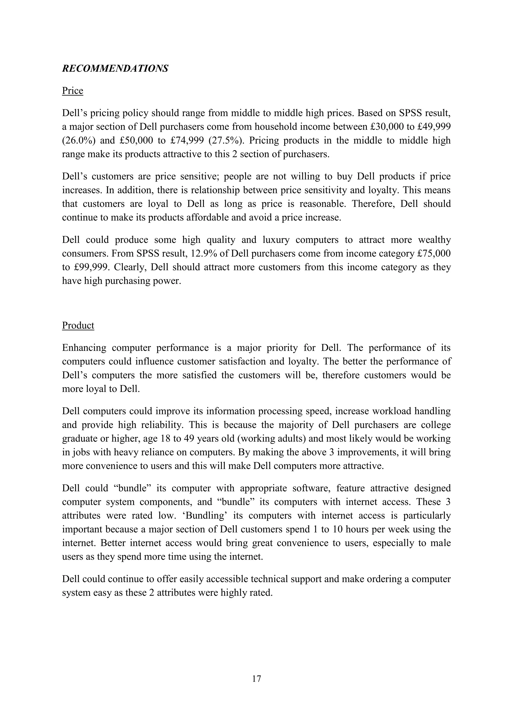 17
RECOMMENDATIONS
Price
Dell’s pricing policy should range from middle to middle high prices. Based on SPSS result,
a major section of Dell purchasers come from household income between £30,000 to £49,999
(26.0%) and £50,000 to £74,999 (27.5%). Pricing products in the middle to middle high
range make its products attractive to this 2 section of purchasers.
Dell’s customers are price sensitive; people are not willing to buy Dell products if price
increases. In addition, there is relationship between price sensitivity and loyalty. This means
that customers are loyal to Dell as long as price is reasonable. Therefore, Dell should
continue to make its products affordable and avoid a price increase.
Dell could produce some high quality and luxury computers to attract more wealthy
consumers. From SPSS result, 12.9% of Dell purchasers come from income category £75,000
to £99,999. Clearly, Dell should attract more customers from this income category as they
have high purchasing power.
Product
Enhancing computer performance is a major priority for Dell. The performance of its
computers could influence customer satisfaction and loyalty. The better the performance of
Dell’s computers the more satisfied the customers will be, therefore customers would be
more loyal to Dell.
Dell computers could improve its information processing speed, increase workload handling
and provide high reliability. This is because the majority of Dell purchasers are college
graduate or higher, age 18 to 49 years old (working adults) and most likely would be working
in jobs with heavy reliance on computers. By making the above 3 improvements, it will bring
more convenience to users and this will make Dell computers more attractive.
Dell could “bundle” its computer with appropriate software, feature attractive designed
computer system components, and “bundle” its computers with internet access. These 3
attributes were rated low. ‘Bundling’ its computers with internet access is particularly
important because a major section of Dell customers spend 1 to 10 hours per week using the
internet. Better internet access would bring great convenience to users, especially to male
users as they spend more time using the internet.
Dell could continue to offer easily accessible technical support and make ordering a computer
system easy as these 2 attributes were highly rated.
 