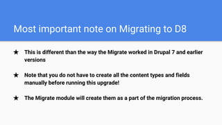 Most important note on Migrating to D8
★ This is different than the way the Migrate worked in Drupal 7 and earlier
versions
★ Note that you do not have to create all the content types and fields
manually before running this upgrade!
★ The Migrate module will create them as a part of the migration process.
 