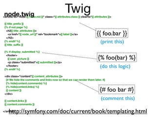 node.twig
                                                   Twig
<article id="node-{{ node.nid }}" class="{{ attributes.class }} clearﬁx"{{ attributes }}>

 {{ title_preﬁx }}
 {% if not page %}
   <h2{{ title_attributes }}>
    <a href="{{ node_url }}" rel="bookmark">{{ label }}</a>                  {{ foo.bar }}
   </h2>
 {% endif %}
 {{ title_suﬃx }}
                                                                                (print this)
 {% if display_submitted %}
  <footer>
   {{ user_picture }}                                                         {% foo(bar) %}
   <p class="submitted">{{ submitted }}</p>
  </footer>
 {% endif %}
                                                                               (do this logic)
 <div class="content"{{ content_attributes }}>
  {# We hide the comments and links now so that we can render them later. #}
  {% hide(content.comments) %}
  {% hide(content.links) %}
  {{ content }}                                                                {# foo bar #}
 </div>

 {{ content.links }}
                                                                                (comment this)
 {{ content.comments }}

    http://symfony.com/doc/current/book/templating.html
</article>
 