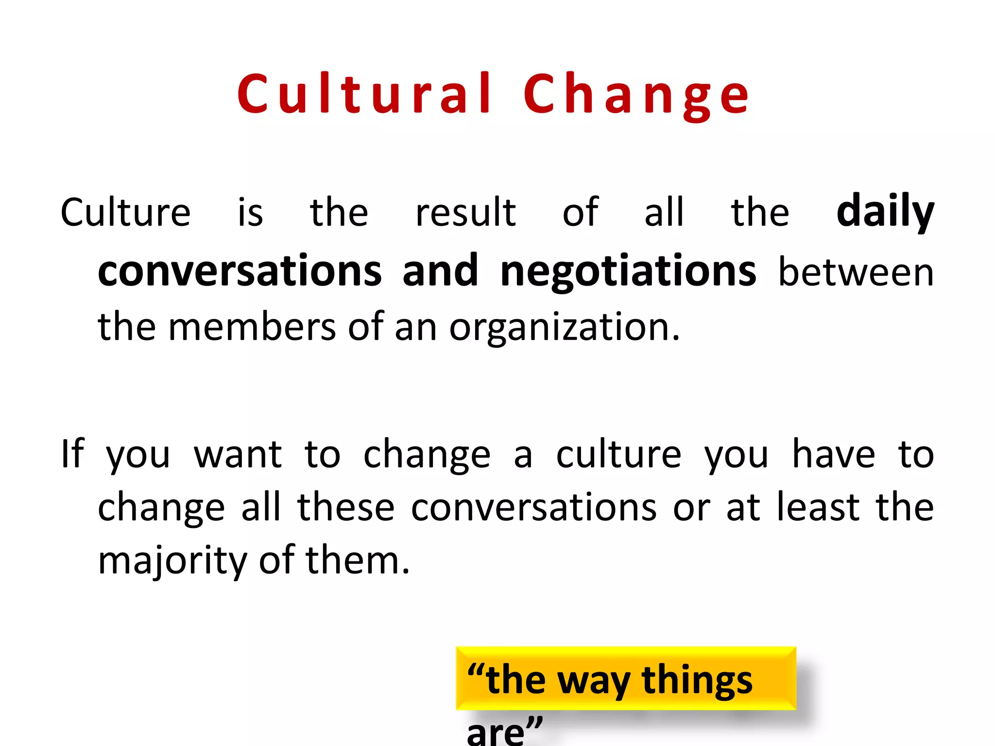 Cultural Change
Culture is the result of all the daily
conversations and negotiations between
the members of an organization.
If you want to change a culture you have to
change all these conversations or at least the
majority of them.
“the way things
 