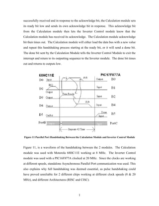 successfully received and in response to the acknowledge bit, the Calculation module sets
its ready bit low and sends its own acknowledge bit in response. This acknowledge bit
from the Calculation module then lets the Inverter Control module know that the
Calculation module has received its acknowledge. The Calculation module acknowledge
bit then times out. The Calculation module will either load the data bus with a new value
and repeat this handshaking process starting at the ready bit, or it will send a done bit.
The done bit sent by the Calculation Module tells the Inverter Control Module to exit the
interrupt and return to its outputting sequence to the Inverter module. The done bit times
out and returns to outputs low.
Figure 11 Parellel Port Handshaking Between the Calculation Module and Inverter Control Module
Figure 11, is a waveform of the handshaking between the 2 modules. The Calculation
module was used with Motorola 68HC11E working at 8 MHz. The Inverter Control
module was used with a PIC16F877A clocked at 20 MHz. Since the clocks are working
at different speeds, standalone Asynchronous Parallel Port communication was used. This
also explains why full handshaking was deemed essential, as pulse handshaking could
have proved unreliable for 2 different chips working at different clock speeds (8 & 20
MHz), and different Architectures (RISC and CISC).
1
 