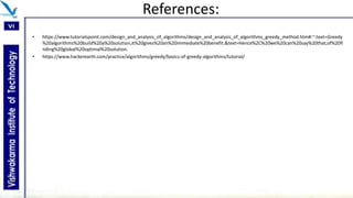 References:
• https://www.tutorialspoint.com/design_and_analysis_of_algorithms/design_and_analysis_of_algorithms_greedy_method.htm#:~:text=Greedy
%20algorithms%20build%20a%20solution,it%20gives%20an%20immediate%20benefit.&text=Hence%2C%20we%20can%20say%20that,of%20fi
nding%20global%20optimal%20solution.
• https://www.hackerearth.com/practice/algorithms/greedy/basics-of-greedy-algorithms/tutorial/
 