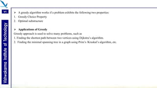  A greedy algorithm works if a problem exhibits the following two properties:
1. Greedy Choice Property
2. Optimal substructure
 Applications of Greedy
Greedy approach is used to solve many problems, such as
1. Finding the shortest path between two vertices using Dijkstra’s algorithm.
2. Finding the minimal spanning tree in a graph using Prim’s /Kruskal’s algorithm, etc.
 