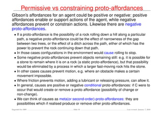 Permissive vs constraining proto-affordances
Gibson’s affordances for an agent could be positive or negative: positive
affordances enable or support actions of the agent, while negative
affordances prevent or constrain actions. Likewise there are negative
proto-affordances.
  • If a proto-affordance is the possibility of a rock rolling down a hill along a particular
    path, a negative proto-affordance could be the effect of narrowness of the gap
    between two trees, or the effect of a ditch across the path, either of which has the
    power to prevent the rock continuing down that path.
  • In those cases conﬁgurations in the environment would cause rolling to stop.
  • Some negative proto-affordances prevent objects remaining still: e.g. it is possible for
    a stone to remain where it is on a rock (a static proto-affordance), but that possibility
    would be eliminated by a process in which a larger fast-moving rock hits the stone.
  • In other cases causes prevent motion, e.g. where an obstacle makes a certain
    movement impossible.
  • Where friction prevents motion, adding a lubricant or releasing pressure, can allow it.
  • In general, causes are positive or negative conditional proto-affordances: if C were to
    occur that would create or remove a proto affordance (possibility of change or
    non-change).
  • We can think of causes as meta(or second-order)-proto-affordances: they are
    possibilities which if realised produce or remove other proto-affordances.
Dagstuhl Oct 2009                        Slide 10                            Last revised: January 7, 2010
 