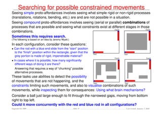 Searching for possible constrained movements
Seeing simple proto-affordances involves seeing what simple rigid or non-rigid processes
(translations, rotations, bending, etc.) are and are not possible in a situation.
Seeing compound proto-affordances involves seeing (serial or parallel) combinations of
processes that are possible and seeing what constraints exist at different stages in those
combinations.
Sometimes this requires search.
(The following is based on an idea by Jeremy Wyatt.)

In each conﬁguration, consider these questions:
• Can the rod with a blue end slide from the “start” position
  to the “ﬁnish” position within the rectangle, given that the
  grey portion is made of rigid, impenetrable material?
• In cases where it is possible, how many signiﬁcantly
   different ways of doing it are there?
   Answering that requires a way of “chunking” possible
   alternative processes.
These tasks use abilities to detect the possibility
of movements that are not happening, and the
constraints limiting such movements, and also to visualise combinations of such
movements, while inspecting them for consequences: Using what brain mechanisms?
Consider a ball just large enough to ﬁt through the narrowest gaps, moving from bottom
right to top left.
Could it move concurrently with the red and blue rod in all conﬁgurations?
Dagstuhl Oct 2009                                      Slide 15           Last revised: January 7, 2010
 