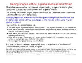 Seeing shapes without a global measurement frame
Most vision researchers assume that perceiving shapes, sizes, angles,
velocities, curvatures all involve use of a global metric
   so that any two shapes, lengths, angles, curvatures, etc., perceived simultaneously or
   at different times, will be comparable.
It is highly implausible that animal brains are capable of assigning such measures that
are comparable across arbitrary spatial gaps or time intervals (unless using very low
levels of precision).
However there are special cases, e.g.
   • Two linear objects aligned with a pair of ends adjacent – if one object is longer the far end will protrude.
   • Being able to “visualise” a translation or rotation that will bring one of two objects alongside the other so
     that their sizes are comparable.
   • Being able to watch a process in which a rigid object is ﬁrst placed alongside one object then translated
     to be alongside another.
   • Being able to compare the curvature of a convex surface (or edge) with the curvature of a concave
     surface by attempting to place the former in the latter.
   • Comparing plane angles by aligning one arm of each.

And very many more: we need a systematic study of ways in which “semi-metrical”
(partially ordered) measures can be assigned
It should not be assumed that spatial structures and relationships or their changes and rates of change are
represented using a global metric and a uniﬁed coordinate frame used for locations, orientations,
curvatures, velocities, etc. See http://www.cs.bham.ac.uk/research/projects/cogaff/talks/#brown
Dagstuhl Oct 2009                                 Slide 28                                    Last revised: January 7, 2010
 