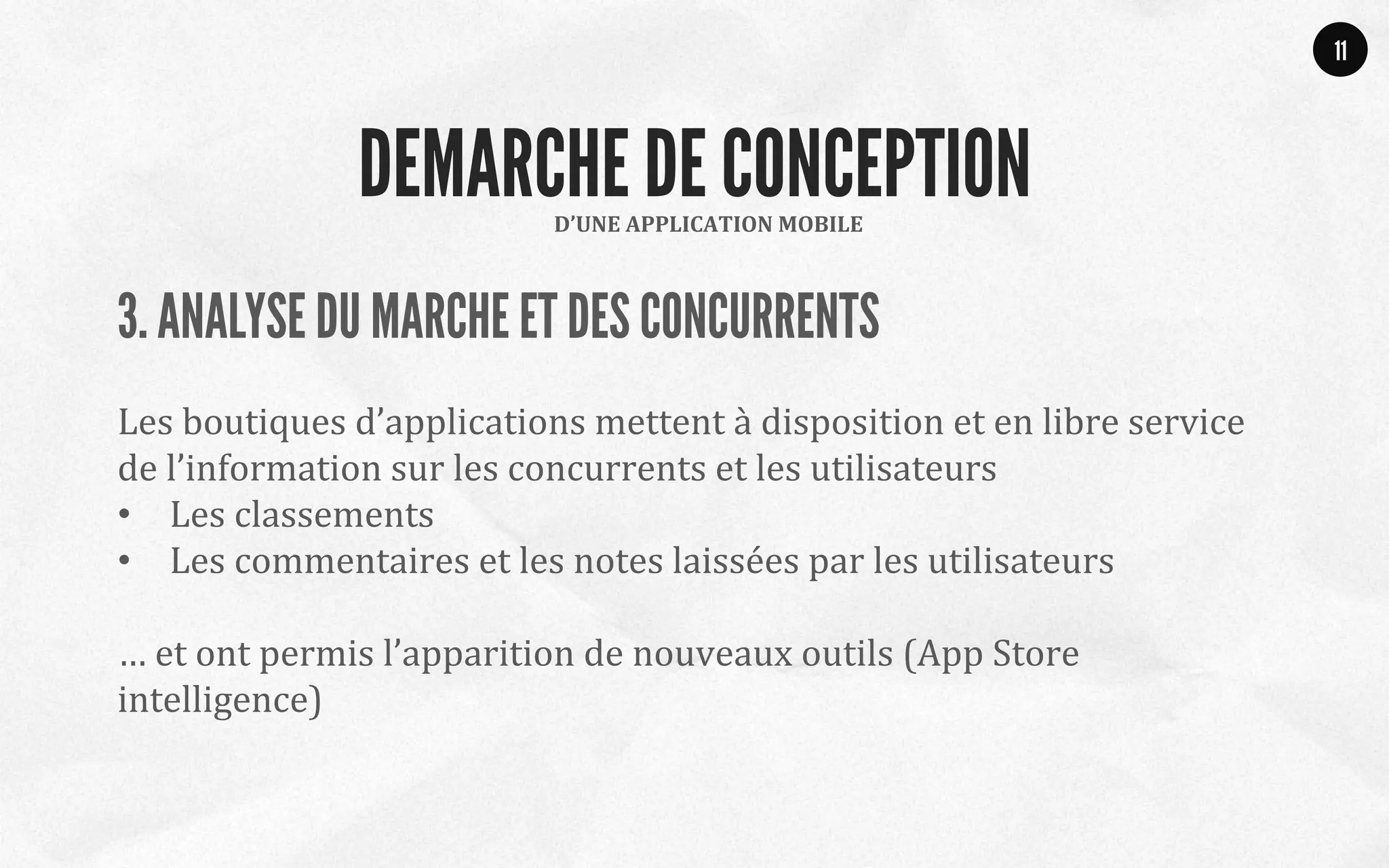 3. ANALYSE DU MARCHE ET DES CONCURRENTS
	
  
Les	
  boutiques	
  d’applications	
  mettent	
  à	
  disposition	
  et	
  en	
  libre	
  service	
  
de	
  l’information	
  sur	
  les	
  concurrents	
  et	
  les	
  utilisateurs	
  
•  Les	
  classements	
  
•  Les	
  commentaires	
  et	
  les	
  notes	
  laissées	
  par	
  les	
  utilisateurs	
  
	
  
…	
  et	
  ont	
  permis	
  l’apparition	
  de	
  nouveaux	
  outils	
  (App	
  Store	
  
intelligence)	
  
	
  
11
D’UNE	
  APPLICATION	
  MOBILE	
  
DEMARCHE DE CONCEPTION
 