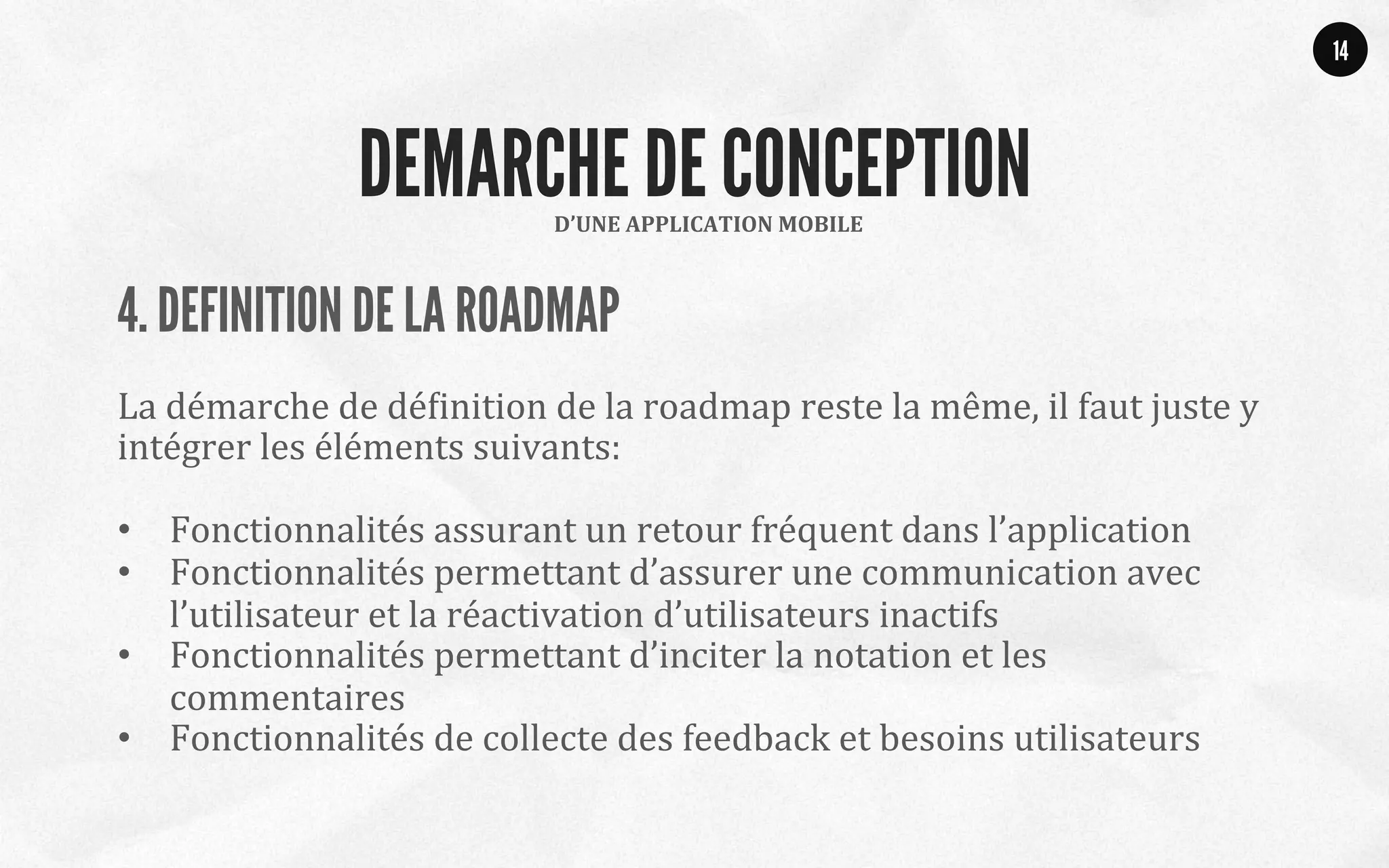 4. DEFINITION DE LA ROADMAP
	
  
La	
  démarche	
  de	
  déQinition	
  de	
  la	
  roadmap	
  reste	
  la	
  même,	
  il	
  faut	
  juste	
  y	
  
intégrer	
  les	
  éléments	
  suivants:	
  
	
  
•  Fonctionnalités	
  assurant	
  un	
  retour	
  fréquent	
  dans	
  l’application	
  
•  Fonctionnalités	
  permettant	
  d’assurer	
  une	
  communication	
  avec	
  
l’utilisateur	
  et	
  la	
  réactivation	
  d’utilisateurs	
  inactifs	
  	
  
•  Fonctionnalités	
  permettant	
  d’inciter	
  la	
  notation	
  et	
  les	
  
commentaires	
  
•  Fonctionnalités	
  de	
  collecte	
  des	
  feedback	
  et	
  besoins	
  utilisateurs	
  
	
  
14
D’UNE	
  APPLICATION	
  MOBILE	
  
DEMARCHE DE CONCEPTION
 