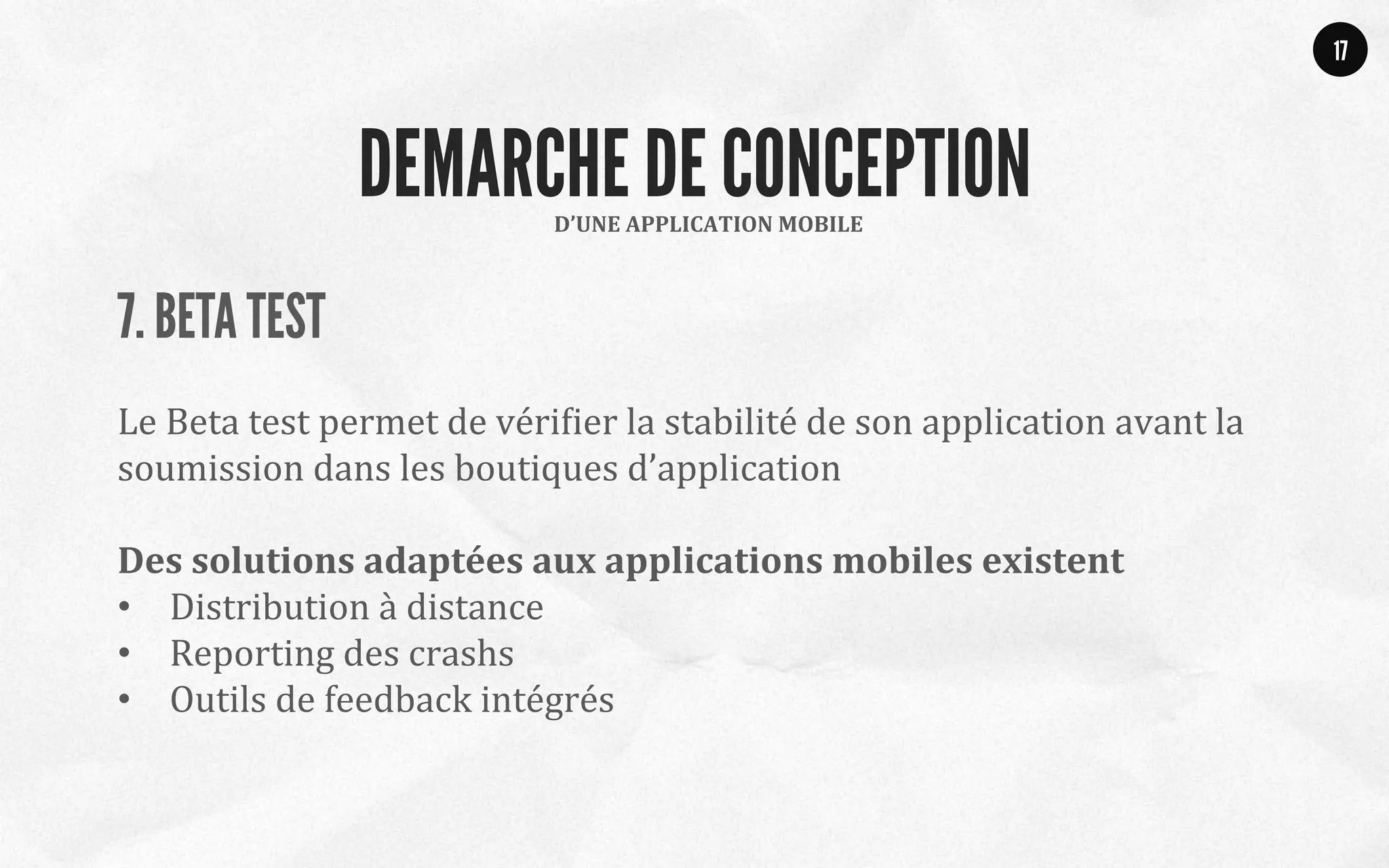 7. BETA TEST
	
  
Le	
  Beta	
  test	
  permet	
  de	
  vériQier	
  la	
  stabilité	
  de	
  son	
  application	
  avant	
  la	
  
soumission	
  dans	
  les	
  boutiques	
  d’application	
  
	
  
Des	
  solutions	
  adaptées	
  aux	
  applications	
  mobiles	
  existent	
  
•  Distribution	
  à	
  distance	
  
•  Reporting	
  des	
  crashs	
  
•  Outils	
  de	
  feedback	
  intégrés	
  
	
  
17
D’UNE	
  APPLICATION	
  MOBILE	
  
DEMARCHE DE CONCEPTION
 