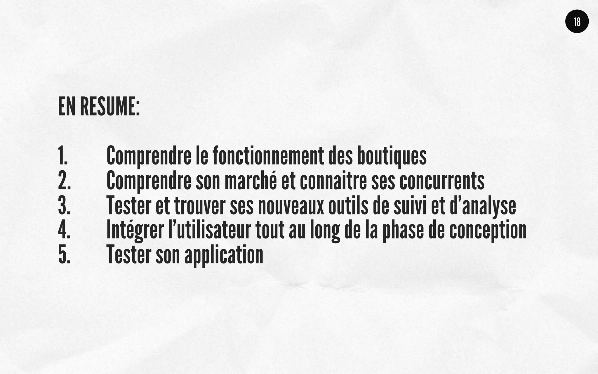 EN RESUME:
1.  Comprendre le fonctionnement des boutiques
2.  Comprendre son marché et connaitre ses concurrents
3.  Tester et trouver ses nouveaux outils de suivi et d’analyse
4.  Intégrer l’utilisateur tout au long de la phase de conception
5.  Tester son application
18
 