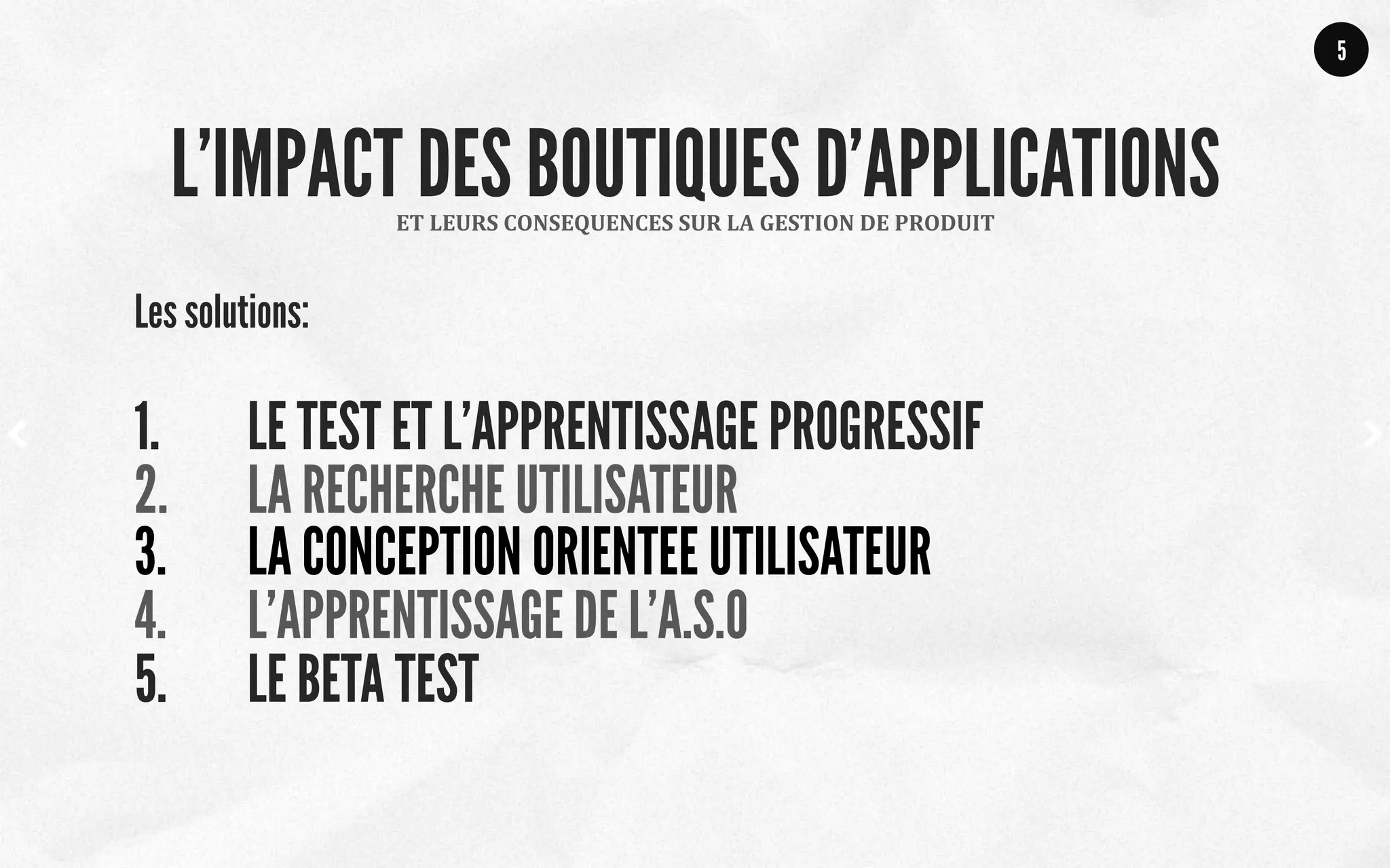 Les solutions:
1.  LE TEST ET L’APPRENTISSAGE PROGRESSIF
2.  LA RECHERCHE UTILISATEUR
3.  LA CONCEPTION ORIENTEE UTILISATEUR
4.  L’APPRENTISSAGE DE L’A.S.O
5.  LE BETA TEST
5
ET	
  LEURS	
  CONSEQUENCES	
  SUR	
  LA	
  GESTION	
  DE	
  PRODUIT	
  
L’IMPACT DES BOUTIQUES D’APPLICATIONS
 