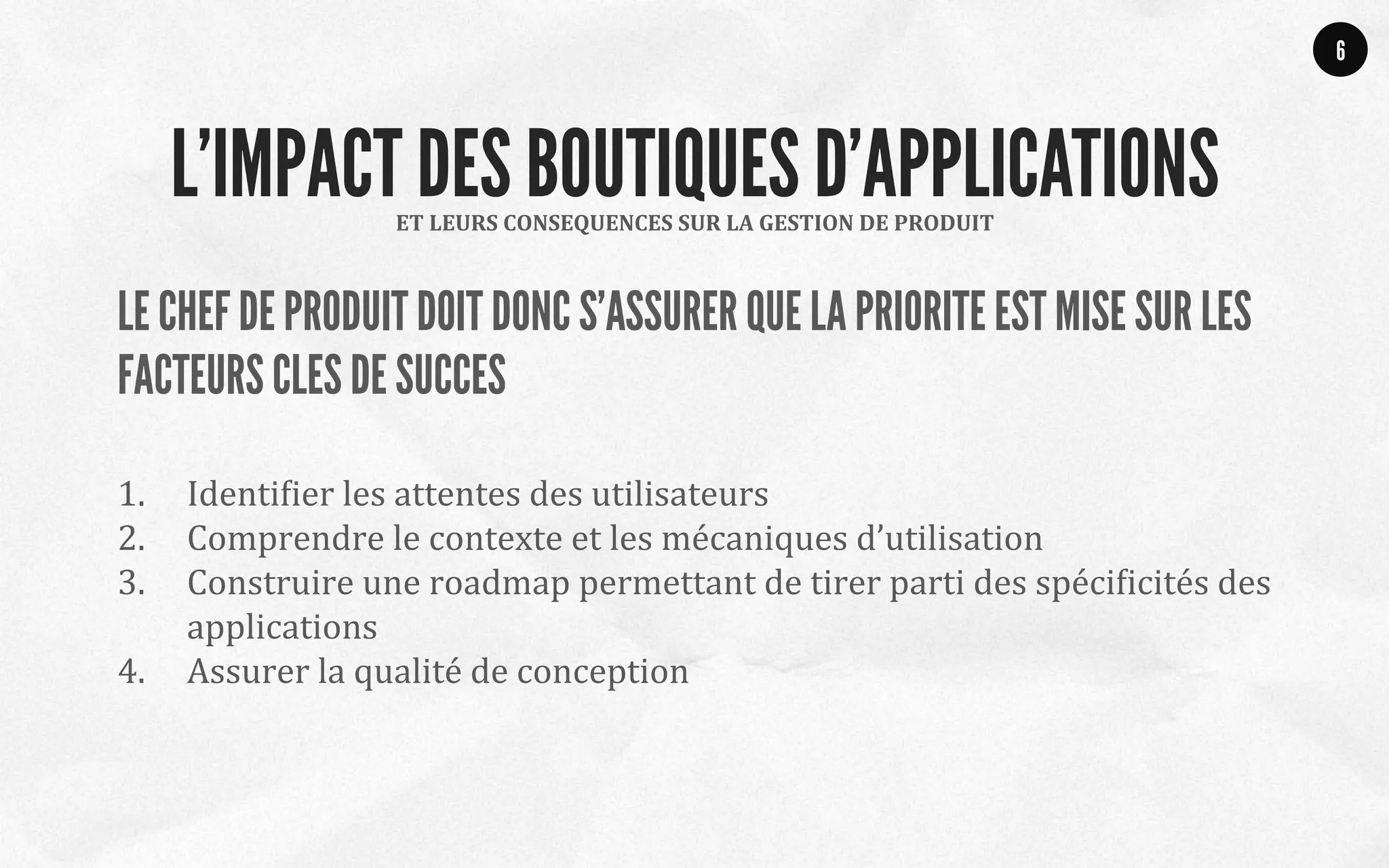 LE CHEF DE PRODUIT DOIT DONC S’ASSURER QUE LA PRIORITE EST MISE SUR LES
FACTEURS CLES DE SUCCES
1.  IdentiQier	
  les	
  attentes	
  des	
  utilisateurs	
  
2.  Comprendre	
  le	
  contexte	
  et	
  les	
  mécaniques	
  d’utilisation	
  
3.  Construire	
  une	
  roadmap	
  permettant	
  de	
  tirer	
  parti	
  des	
  spéciQicités	
  des	
  
applications	
  
4.  Assurer	
  la	
  qualité	
  de	
  conception	
  	
  
6
ET	
  LEURS	
  CONSEQUENCES	
  SUR	
  LA	
  GESTION	
  DE	
  PRODUIT	
  
L’IMPACT DES BOUTIQUES D’APPLICATIONS
 