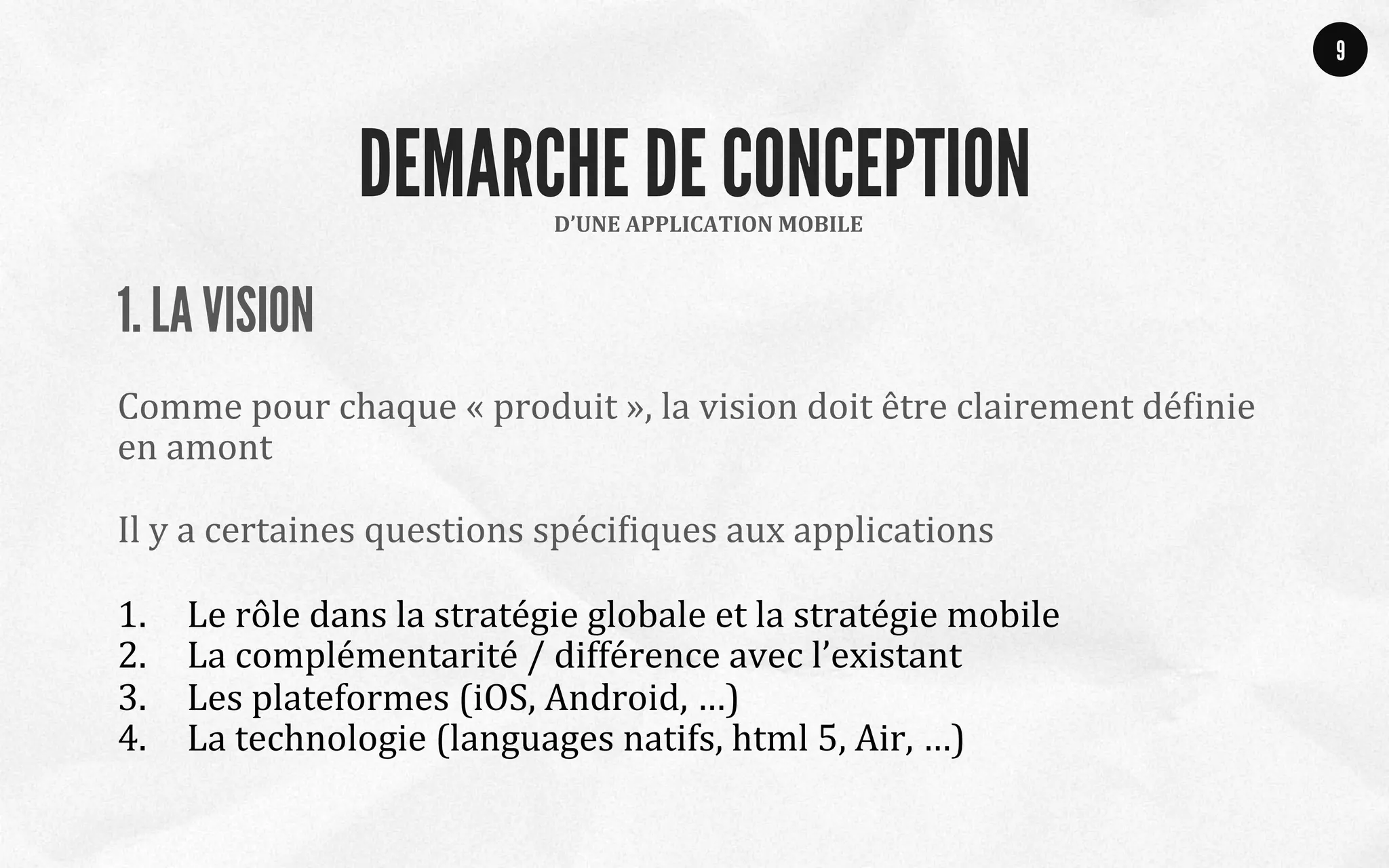 1. LA VISION
	
  
Comme	
  pour	
  chaque	
  «	
  produit	
  »,	
  la	
  vision	
  doit	
  être	
  clairement	
  déQinie	
  
en	
  amont	
  
	
  
Il	
  y	
  a	
  certaines	
  questions	
  spéciQiques	
  aux	
  applications	
  
	
  
1.  Le	
  rôle	
  dans	
  la	
  stratégie	
  globale	
  et	
  la	
  stratégie	
  mobile	
  
2.  La	
  complémentarité	
  /	
  différence	
  avec	
  l’existant	
  
3.  Les	
  plateformes	
  (iOS,	
  Android,	
  …)	
  	
  
4.  La	
  technologie	
  (languages	
  natifs,	
  html	
  5,	
  Air,	
  …)	
  
9
D’UNE	
  APPLICATION	
  MOBILE	
  
DEMARCHE DE CONCEPTION
 