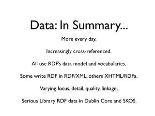 Data: In Summary...
                 More every day.

          Increasingly cross-referenced.

    All use RDF’s data model and vocabularies.

Some write RDF in RDF/XML, others XHTML/RDFa.

       Varying focus, detail, quality, linkage.

Serious Library RDF data in Dublin Core and SKOS.
 