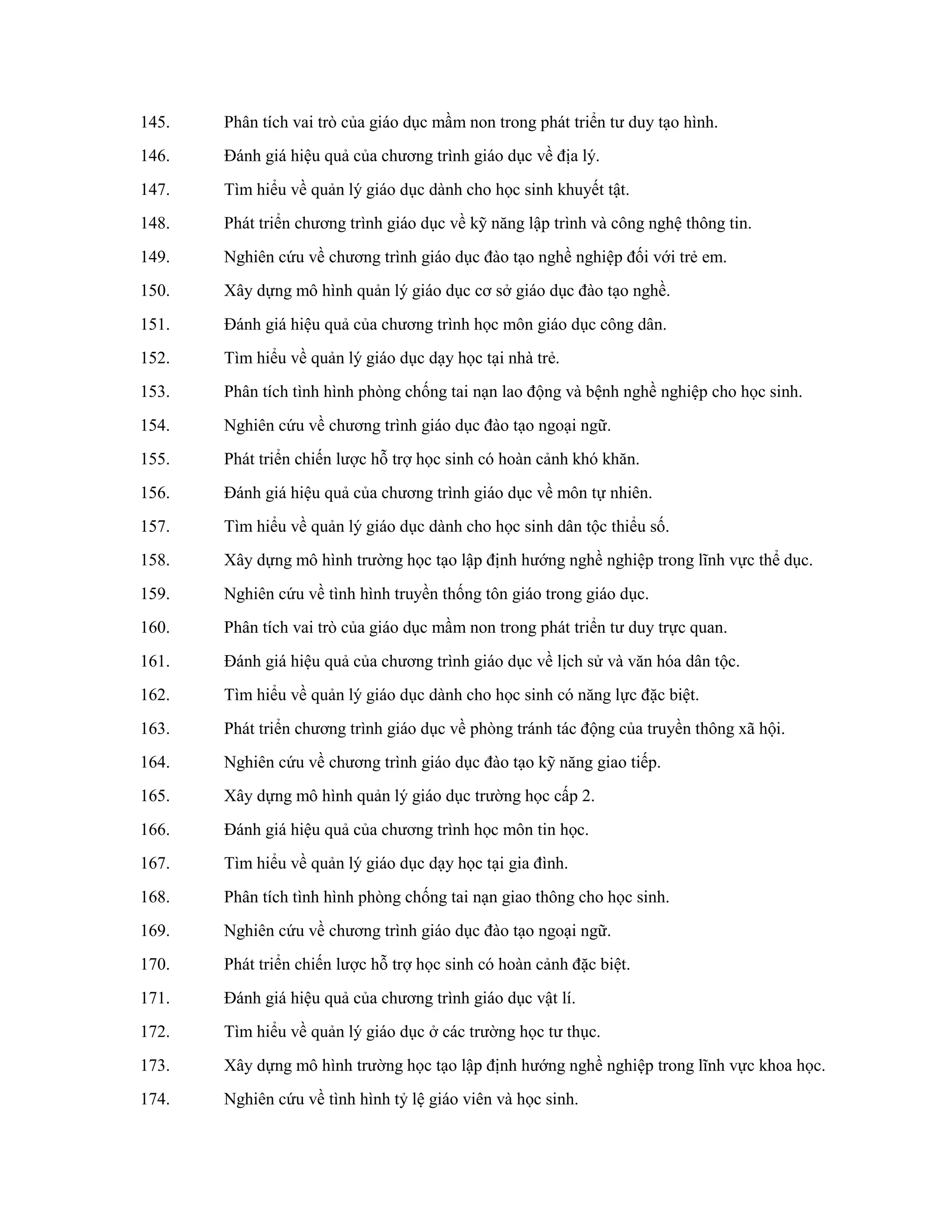145. Phân tích vai trò của giáo dục mầm non trong phát triển tư duy tạo hình.
146. Đánh giá hiệu quả của chương trình giáo dục về địa lý.
147. Tìm hiểu về quản lý giáo dục dành cho học sinh khuyết tật.
148. Phát triển chương trình giáo dục về kỹ năng lập trình và công nghệ thông tin.
149. Nghiên cứu về chương trình giáo dục đào tạo nghề nghiệp đối với trẻ em.
150. Xây dựng mô hình quản lý giáo dục cơ sở giáo dục đào tạo nghề.
151. Đánh giá hiệu quả của chương trình học môn giáo dục công dân.
152. Tìm hiểu về quản lý giáo dục dạy học tại nhà trẻ.
153. Phân tích tình hình phòng chống tai nạn lao động và bệnh nghề nghiệp cho học sinh.
154. Nghiên cứu về chương trình giáo dục đào tạo ngoại ngữ.
155. Phát triển chiến lược hỗ trợ học sinh có hoàn cảnh khó khăn.
156. Đánh giá hiệu quả của chương trình giáo dục về môn tự nhiên.
157. Tìm hiểu về quản lý giáo dục dành cho học sinh dân tộc thiểu số.
158. Xây dựng mô hình trường học tạo lập định hướng nghề nghiệp trong lĩnh vực thể dục.
159. Nghiên cứu về tình hình truyền thống tôn giáo trong giáo dục.
160. Phân tích vai trò của giáo dục mầm non trong phát triển tư duy trực quan.
161. Đánh giá hiệu quả của chương trình giáo dục về lịch sử và văn hóa dân tộc.
162. Tìm hiểu về quản lý giáo dục dành cho học sinh có năng lực đặc biệt.
163. Phát triển chương trình giáo dục về phòng tránh tác động của truyền thông xã hội.
164. Nghiên cứu về chương trình giáo dục đào tạo kỹ năng giao tiếp.
165. Xây dựng mô hình quản lý giáo dục trường học cấp 2.
166. Đánh giá hiệu quả của chương trình học môn tin học.
167. Tìm hiểu về quản lý giáo dục dạy học tại gia đình.
168. Phân tích tình hình phòng chống tai nạn giao thông cho học sinh.
169. Nghiên cứu về chương trình giáo dục đào tạo ngoại ngữ.
170. Phát triển chiến lược hỗ trợ học sinh có hoàn cảnh đặc biệt.
171. Đánh giá hiệu quả của chương trình giáo dục vật lí.
172. Tìm hiểu về quản lý giáo dục ở các trường học tư thục.
173. Xây dựng mô hình trường học tạo lập định hướng nghề nghiệp trong lĩnh vực khoa học.
174. Nghiên cứu về tình hình tỷ lệ giáo viên và học sinh.
 
