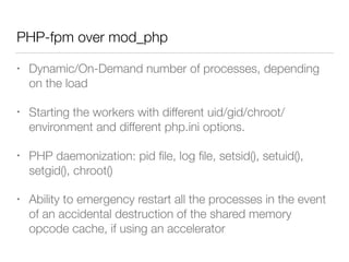 PHP-fpm over mod_php
• Dynamic/On-Demand number of processes, depending
on the load
• Starting the workers with different uid/gid/chroot/
environment and different php.ini options.
• PHP daemonization: pid ﬁle, log ﬁle, setsid(), setuid(),
setgid(), chroot()
• Ability to emergency restart all the processes in the event
of an accidental destruction of the shared memory
opcode cache, if using an accelerator
 