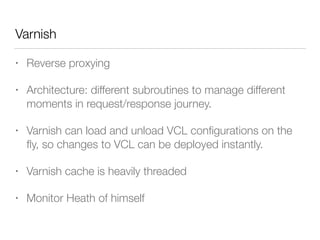 Varnish
• Reverse proxying
• Architecture: different subroutines to manage different
moments in request/response journey.
• Varnish can load and unload VCL conﬁgurations on the
ﬂy, so changes to VCL can be deployed instantly.
• Varnish cache is heavily threaded
• Monitor Heath of himself
 