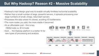 info@rittmanmead.com www.rittmanmead.com @rittmanmead
But Why Hadoop? Reason #2 - Massive Scalability
•Hadoop’s main design goal was to enable virtually-limitless horizontal scalability

•Rather than a small number of large, powerful servers, it spreads processing over 
large numbers of small, cheap, redundant servers

•Processes the data where it’s stored, avoiding I/O bottlenecks

•The more nodes you add, the more stable it becomes!

•At an affordable cost - this is key

•$50k/node vs. $1m/node
•And … the Hadoop platform is a better fit for 
new types of processing and analysis
 