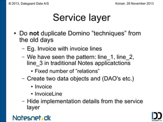 Korsør, 28 November 2013

© 2013, Dalsgaard Data A/S

Service layer
●

Do not duplicate Domino ”techniques” from
the old days
–
–

Eg. Invoice with invoice lines
We have seen the pattern: line_1, line_2,
line_3 in traditional Notes applicatctions
●

–

Create two data objects and (DAO's etc.)
●
●

–

Fixed number of ”relations”
Invoice
InvoiceLine

Hide implementation details from the service
layer

 