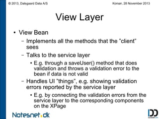 Korsør, 28 November 2013

© 2013, Dalsgaard Data A/S

View Layer
●

View Bean
–
–

Implements all the methods that the ”client”
sees
Talks to the service layer
●

–

E.g. through a saveUser() method that does
validation and throws a validation error to the
bean if data is not valid

Handles UI ”things”, e.g. showing validation
errors reported by the service layer
●

E.g. by connecting the validation errors from the
service layer to the corresponding components
on the XPage

 