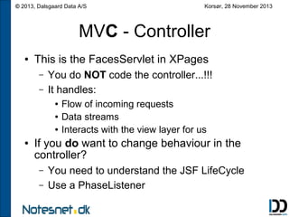 © 2013, Dalsgaard Data A/S

Korsør, 28 November 2013

MVC - Controller
●

This is the FacesServlet in XPages
–
–

You do NOT code the controller...!!!
It handles:
●
●
●

●

Flow of incoming requests
Data streams
Interacts with the view layer for us

If you do want to change behaviour in the
controller?
–
–

You need to understand the JSF LifeCycle
Use a PhaseListener

 