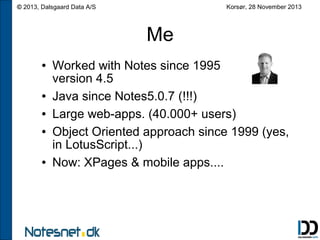 Korsør, 28 November 2013

© 2013, Dalsgaard Data A/S

Me
●

●
●
●

●

Worked with Notes since 1995
version 4.5
Java since Notes5.0.7 (!!!)
Large web-apps. (40.000+ users)
Object Oriented approach since 1999 (yes,
in LotusScript...)
Now: XPages & mobile apps....

 