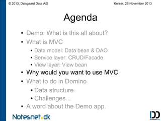 Korsør, 28 November 2013

© 2013, Dalsgaard Data A/S

Agenda
●
●

Demo: What is this all about?
What is MVC
●
●
●

●
●

●

Data model: Data bean & DAO
Service layer: CRUD/Facade
View layer: View bean

Why would you want to use MVC
What to do in Domino
● Data structure
● Challenges...
A word about the Demo app.

 