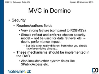© 2013, Dalsgaard Data A/S

Korsør, 28 November 2013

MVC in Domino
●

Security
–

Readers/authors fields
●
●

Very strong feature (compared to RDBMS's)
Should reflect and enforce chosen security
model – not be used for data retrieval etc. –
due to performance impact
–

–

But this is not really different from what you should
have been doing always...

These mechanisms should be implemented in
the DAO
●

Also includes other system fields like
$PublicAccess etc.

 