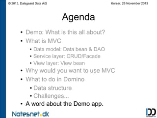 Korsør, 28 November 2013

© 2013, Dalsgaard Data A/S

Agenda
●
●

Demo: What is this all about?
What is MVC
●
●
●

●
●

●

Data model: Data bean & DAO
Service layer: CRUD/Facade
View layer: View bean

Why would you want to use MVC
What to do in Domino
● Data structure
● Challenges...
A word about the Demo app.

 