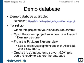 © 2013, Dalsgaard Data A/S

Korsør, 28 November 2013

Demo database
●

Demo database available:
–

●

Bitbucket: https://bitbucket.org/john_dalsgaard/demo-apps.git

To set up:
–
–
–

Clone this project to your local source control
Open the cloned project as a new Java Project
in Domino Designer
From the Package Explorer view
●

–

Select Team Development and then Associate
with a new NSF...

Create the database on a server (9.0+) and
you are ready to explore the database

 