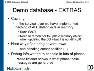 © 2013, Dalsgaard Data A/S

Korsør, 28 November 2013

Demo database - EXTRAS
●

Caching....
–

In the service layer we have implemented
caching of ALL dataobjects in memory
●
●

●

Neat way of entering several rows
–

●

Runs FAST
Need to remember to update memory object
when updating the DB – but it is not difficult!

… and handling cursor position (!!)

Debug info written to console in lots of places
–

Phase listener shows in what phase these
messages are generated

 