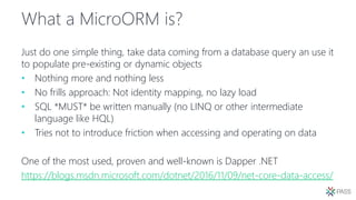 What a MicroORM is?
Just do one simple thing, take data coming from a database query an use it
to populate pre-existing or dynamic objects
• Nothing more and nothing less
• No frills approach: Not identity mapping, no lazy load
• SQL *MUST* be written manually (no LINQ or other intermediate
language like HQL)
• Tries not to introduce friction when accessing and operating on data
One of the most used, proven and well-known is Dapper .NET
https://blogs.msdn.microsoft.com/dotnet/2016/11/09/net-core-data-access/
 