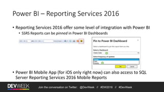 Power BI – Reporting Services 2016
• Reporting Services 2016 offer some level of integration with Power BI
• SSRS Reports can be pinned in Power BI Dashboards
• Power BI Mobile App (for iOS only right now) can also access to SQL
Server Reporting Services 2016 Mobile Reports
Join the conversation on Twitter: @DevWeek // #DW2016 // #DevWeek
 